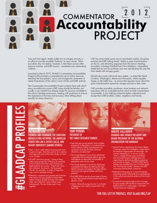 12 GLAAD’S ANNUAL REPORT 2011-2012


                                                                  COMMENTATOR
                                                                                                                                            2 0 1 2
                                                          Accountability
                                                                                                         PROJECT
                     Time and time again, media outlets turn to anti-gay activists in                CAP has since made waves across mainstream media, disrupting
                     an effort to provide so-called “balance” to news stories. What                  extreme anti-LGBT talking heads’ ability to spew misinformation
                     journalists may not realize, however, is that these sources often               on the air, and attracting responses from the nation’s leading
                     espouse extreme, anti-LGBT animus – sometimes even advocating                   journalists, including Hardball host Chris Matthews, whopublicly
                     violence.                                                                       stated that he and his producers are now reevaluating the way the
                                                                                                     show deals with anti-gay guests.
                     Launched in March 2012, GLAAD’s Commentator Accountability
                     Project (CAP) provides a comprehensive set of online resources                  GLAAD also works with local news outlets – in states like North
                     detailing the homophobic, racist, and misogynistic sentiments of                Carolina, Washington, Maine and Minnesota, where equality
                     nearly three-dozen of the nation’s most vitriolic anti-LGBT activists.          hinges on the ballot box – to ensure that reporters know about the
                                                                                                     gross misinformation spread by anti-gay activists in their area.
                     The Commentator Accountability Project contains facts with which
                     every journalist who covers LGBT issues should be familiar, but                 CAP provides journalists, producers, show bookers and network
                     usually is not. GLAAD has already made the resource available to                executives with an invaluable tool by which to hold commentators
                     the nation’s leading newsrooms, meeting with producers to discuss               accountable, in turn helping audiences better understand and
                     the importance of fairness and accuracy when talking about                      accept their LGBT brothers, sisters, neighbors and friends.
                     equality for every American.
    #GLAADCAP PROFILES




                     PAT ROBERTSON                                        TONY PERKINS                                     MAGGIE GALLAGHER
                     FOUNDER AND CHAIRMAN, THE CHRISTIAN                  PRESIDENT OF                                     FOUNDER AND FORMER PRESIDENT AND
                     BROADCASTING NETWORK, THE AMERICAN                   THE FAMILY RESEARCH COUNCIL                      BOARD PRESIDENT OF THE NATIONAL
                     CENTER FOR LAW & JUSTICE (ACLJ), AND                 •	Says that gay young people “have a higher
                                                                                                                           ORGANIZATION FOR MARRIAGE
                     REGENT UNIVERSITY (AMONG OTHERS)                       propensity to depression or suicide because
                                                                            of that internal conflict; homosexuals may      •	Internal memos obtained by the Human Rights
                     •	Said: “I don’t really believe homosexuals want       recognize intuitively that their same-sex         Campaign reveal that Gallagher’s organization,
                       to get marriage, what they want to do is destroy     attractions are abnormal.”                        the National Organization for Marriage, was
                       marriage and some of the other things we have                                                          actively attempting to—in its own words—
                                                                          •	The Family Research Council has distributed       ”drive a wedge between gays and blacks”
                       in our society.”
                                                                            a pamphlet that erroneously depicts gay men       and “provoke the gay marriage base into
                     •	Of LGBT advocacy groups: “Some of these              and lesbians as physically and mentally ill       responding by denouncing (black) spokesmen
                       radical gay groups are willing to do anything        pedophiles who can be cured.                      and women as bigots.” A 2008–2009 Board
                       in the world to have their way of doing sex                                                            Update also revealed that one of NOM’s goals
                                                                          •	The Family Research Council has distributed
                       legitimized by this country. They’ll tear down                                                         was “fanning the hostility” between the LGBT
                                                                            a pamphlet that begins by likening the logic
                       any institution, the church -- the Episcopal                                                           community and the black community.
                                                                            behind same-sex marriage to the logic behind
                       Church, for example -- in order to have their
                                                                            man-horse marriage (complete with horse         •	Referred to being gay as “a sexual disability
                       way, and it’s basically wrong.”
                                                                            graphic).                                         preventing certain individuals from participating
                     •	Robertson compared gay people with Satanists                                                           in the normal reproductive patterns of the human
                                                                          •	Paid $82,500 to use the phone bank of former
                       and tried to link gay people to Adolf Hitler:                                                          species.”
                                                                            Ku Klux Klan Grand Wizard David Duke for an
                       “Many of those people involved with Adolph
                                                                            election run-off.                               •	Compared winning the fight to ban marriage
                       Hitler were Satanists, many of them were
                       homosexuals. The two things seem to go             •	Claims “blood of young marines” is on hands       for gay couples with the fall of communism and
                       together.”                                           of legislators who voted to repeal Don’t Ask      believes that if it is made legal, it will mean
                                                                            Don’t Tell.                                       “losing American civilization.”


                                                                                                             FOR FULL LIST OF PROFILES, VISIT GLAAD.ORG/CAP
 