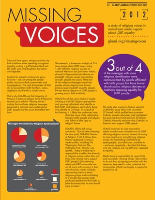 13 GLAAD’S ANNUAL OF EQUALITY
                                                                                                                                    IMAGES REPORT 2011-201213



MISSING                                                                                                                                  2 0 1 2


                       VOICES
                                                                                                                          a study of religious voices in
                                                                                                                          mainstream media reports
                                                                                                                          about LGBT equality

                                                                                                                          glaad.org/missingvoices




                                                                                                                        3out of 4
Time and time again, anti-gay activists cite
faith traditions when speaking out against                       The research, a three-year analysis of 316
equality, casting a gulf between God and                         news stories about LGBT issues, using
His LGBT sons and daughters that seems                           1,387 different religious sources on
unbridgeable.                                                    national television and print news media,
                                                                 showed a disproportionate reliance on               of the messages with some
Support for equality continues to grow,                          anti-LGBT religious voices commenting               religious identification were
however -- not just among the secular                            on LGBT people and issues. Three out                communicated by people affiliated
public, but across faith communities and                         of four religious messages came from                with faith groups that have formal
congregations. The myth that people of faith                     people whose religions have formal
do not accept their LGBT brothers, sisters,                      policies opposing LGBT equality, despite
                                                                                                                     church policy, religious decrees or
neighbors and friends is simply untrue.                          the fact that acceptance of LGBT people is          traditions opposing equality for
                                                                 growing across faith traditions.                             LGBT people.
That’s why GLAAD and the University of
Missouri Center on Religion & the Professions
                                         GLAAD found that news media is largely
teamed up to publish “Missing Voices,”   omitting a pro-LGBT religious perspective
a study that analyzes religious messages and ignoring individuals who identify as
presented in national news outlets about both LGBT and religious, particularly those                                 The study also inspired a feature segment
LGBT people and the issues that affect their
                                         who identify as Christian. As a result of                                   on MSNBC’s Last Word with Lawrence
lives.                                   this framing, it is likely that audiences have                              O’Donnell, which profiled two prominent
                                                    distorted views of the relationship                              Catholic equality advocates and highlighted
                                                    between LGBT people and religion                                 the growing disconnect between the Roman
                                                    and follow a false ‘gay vs.                                      Catholic hierarchy and everyday Catholics in
Messages Presented by Religious Spokespeople        religion’ frame.                                                 America who support LGBT people.

                                                                           GLAAD’s efforts did not go                GLAAD continues to urge mainstream
                                                                           unnoticed. Quickly after releasing        media to make more consistent use of LGBT-
                                                                           the new study, GLAAD’s Director           affirming religious sources, instead of turning
                                                                           of Religion, Faith & Values Ross          to more negative or non-affirming religious
                                                                           Murray appeared in various                voices. By overlooking LGBT-affirming
                                                                           media outlets, including The              spokespeople, journalists can contribute to
     evangelical christian                roman catholic                   Washington Post and The                   – and even perpetuate – the idea that those
     total messages: 125               total messages: 108
                                                                           Huffington Post. Murray was               who are religious are, by definition, opposed
                                                                           quoted, “Today’s media has a              to equality.
                                                                           responsibility to reflect the diversity
                                                                           of religious voices, rather than just     Media have a responsibility to report fairly
                                                                           those who choose not to support           and accurately. ‘Missing Voices’ allows them
                                                                           LGBT people [.] By elevating              to do just that, equipping journalists with the
      mainline protestant
      total messages: 63
                                          black church
                                       total messages: 41
                                                                           select anti-LGBT voices who are           resources they need in order to realize that
                                                                           out of touch with so many in their        communities of faith are largely in support of
                                                                           own churches, media is falsely            equality for all.
                                                                           representing views of entire
                                                             negative      religious groups and contributing
             jewish
       total messages: 20
                                              other
                                        total messages: 9
                                                                           to a climate that isolates LGBT
                                                                           youth and adults from their faith, a
                                                             neutral
                                                                           false dichotomy that no one should
                                                                           have to make.”
                              muslim
                        total messages: 4                    positive
 