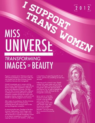 14 GLAAD’S ANNUAL REPORT 2011-2012

                                                                                                  2 0 1 2




MISS
UNIVERSE
TRANSFORMING
IMAGES BEAUTY                        OF

Pageant contestant Jenna Talackova attracted      a long history of supporting equality for all
international headlines in early 2012 after she   women, and this was something we took very
was booted from the Miss Universe Canada          seriously.”
competition because she’s transgender.
                                                  Following work on Jenna’s case, GLAAD
GLAAD immediately got in contact with the         worked with media oulets such as CNN
Miss Universe Organization and urged officials    and The Huffington Post to profile leading
there to reshape the competition’s policies to    transgender advocates like Janet Mock
accept and celebrate all women. Just days         and Laverne Cox, as well as highlight the
later, the Miss Universe Organization released    tremendous hurdles still faced by the
a statement announcing that Jenna would be        transgender community.
allowed to compete and that the world’s most
prestigious beauty competition would work with    Jenna went on in the Miss
GLAAD to make the pageant more inclusive.         Universe Canada pageant
                                                  to finish in the top twelve
After weeks of consultations, the Miss Universe   and to win the Miss
Organization lived up to that promise,            Congeniality award. And
reinstating Jenna and vowing to end its rules     with GLAAD’s help, Miss
barring transgender contestants.                  Universe has reshaped
                                                  what it means to be
In announcing the news, President of the Miss     beautiful – not just at home,
Universe Organization, Paula Shugart said,        but in countries all across the
“We want to give credit where credit is due,      globe.
and the decision to include transgender women
in our beauty competitions is a result of our
ongoing discussions with GLAAD [...] We have
 