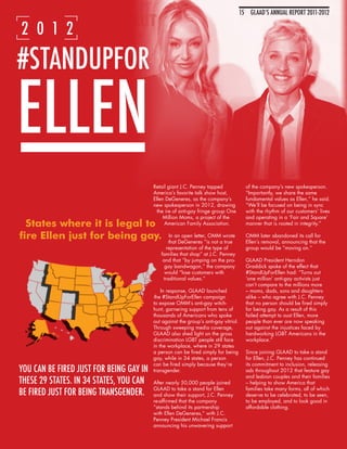 15 GLAAD’S ANNUAL REPORT 2011-201215
                                                                                                IMAGES OF EQUALITY

2 0 1 2

#STANDUPFOR

ELLEN
                                         Retail giant J.C. Penney tapped               of the company’s new spokesperson.
                                         America’s favorite talk show host,            “Importantly, we share the same
                                         Ellen DeGeneres, as the company’s             fundamental values as Ellen,” he said.
                                         new spokesperson in 2012, drawing             “We’ll be focused on being in sync
                                           the ire of anti-gay fringe group One        with the rhythm of our customers’ lives
                                              Million Moms, a project of the           and operating in a ‘Fair and Square’
                                               American Family Association.            manner that is rooted in integrity.”

                                                In an open letter, OMM wrote           OMM later abandoned its call for
                                                that DeGeneres “is not a true          Ellen’s removal, announcing that the
                                               representation of the type of           group would be “moving on.”
                                            families that shop” at J.C. Penney
                                             and that “by jumping on the pro-          GLAAD President Herndon
                                              gay bandwagon,” the company              Graddick spoke of the effect that
                                              would “lose customers with               #StandUpForEllen had: “Turns out
                                             traditional values.”                      ‘one million’ anti-gay activists just
                                                                                       can’t compare to the millions more
                                             In response, GLAAD launched               – moms, dads, sons and daughters
                                         the #StandUpForEllen campaign                 alike – who agree with J.C. Penney
                                         to expose OMM’s anti-gay witch-               that no person should be fired simply
                                         hunt, garnering support from tens of          for being gay. As a result of this
                                         thousands of Americans who spoke              failed attempt to oust Ellen, more
                                         out against the group’s anti-gay vitriol.     people than ever are now speaking
                                         Through sweeping media coverage,              out against the injustices faced by
                                         GLAAD also shed light on the gross            hardworking LGBT Americans in the
                                         discrimination LGBT people still face         workplace.”
                                         in the workplace, where in 29 states
                                         a person can be fired simply for being        Since joining GLAAD to take a stand
                                         gay, while in 34 states, a person             for Ellen, J.C. Penney has continued
                                         can be fired simply because they’re           its commitment to inclusion, releasing
YOU CAN BE FIRED JUST FOR BEING GAY IN   transgender.                                  ads throughout 2012 that feature gay
                                                                                       and lesbian couples and their families
THESE 29 STATES. IN 34 STATES, YOU CAN   After nearly 50,000 people joined             – helping to show America that
                                         GLAAD to take a stand for Ellen               families take many forms, all of which
BE FIRED JUST FOR BEING TRANSGENDER.     and show their support, J.C. Penney           deserve to be celebrated, to be seen,
                                         re-affirmed that the company                  to be employed, and to look good in
                                         “stands behind its partnership                affordable clothing.
                                         with Ellen DeGeneres,” with J.C.
                                         Penney President Michael Francis
                                         announcing his unwavering support
 