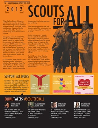 SCOUTS
                                                                                                           ALL
  16 GLAAD’S ANNUAL REPORT 2011-2012
  16 GLAAD’S ANNUAL REPORT 2011-2012


      2 0 1 2

When the Boy Scouts of America
told Ohio mom Jennifer Tyrrell that
she could no longer be the leader of
her seven year-old son’s Tiger Scouts
pack because she’s gay, Jennifer
                                          of Americans to a loving gay mom
                                          and her family.

                                          Under mounting pressure, the Boy
                                          Scouts revealed that a resolution was
                                                                                      FOR
was devastated. But she also              introduced to possibly end the ban
wasn’t willing let the discrimination     in 2013.
continue.
                                          But that simply wasn’t enough.
After getting in touch with GLAAD,        Jennifer worked with GLAAD to
Jennifer launched a Change.org            start another Change.org petition,
petition, calling on the Boy Scouts       calling on leaders within the Scouts
of America to end its ban on gay          to take a stand. In response, Boy
scouts and LGBT leaders. In a matter      Scouts Board member and Global
of weeks, the petition garnered           Chairman & CEO of Ernst &
over a quarter million signatures, as     Young, James Turley, announced
well as support from celebrities like     that he would work from within the
Ricky Martin, Julianne Moore, Josh        organization to end the anti-gay
Hutcherson, Dianna Agron, Perez           policies.
Hilton, Fran Drescher, Benicio Del
Toro, and more.                           The Girl Scouts of the USA, the
                                          4H Club, the Boys & Girls Club,
GLAAD helped share Jennifer’s story       and even the United States military
across mainstream news media,             accept and welcome gay members
including The Associated Press, The       – it’s time the Boy Scouts follow
New York Times, The Los Angeles           their lead and end its long history of
Times, MSNBC, and CNN among               discrimination.
several others -- introducing millions




  SUPPORT ALL MOMS
  For Mother’s Day, GLAAD launched a digital
  campaign to draw support for Jennifer and
  share her story. GLAAD asked followers to
  send e-cards and Mother’s Day messages to
  the Boy Scouts of America asking them to
  support all moms and #SCOUTSFORALL.



   EQUALITWEETS: #SCOUTSFORALL
              @RICKY_MARTIN                          @_JULIANNEMOORE                          @PEREZHILTON                      @FRANDRESCHER
              RICKY MARTIN                           JULIANNE MOORE                           PEREZ HILTON                      FRAN DRESCHER

  COME ON EVERY1 RT AND TELL              DEAR @BOYSCOUTS, ON MOTHER’S             RT & TELL @BOYSCOUTS: ON          READ JENNIFER’S STORY & SIGN
  @BOYSCOUTS: ON MOTHER’S DAY TO          DAY I SUPPORT JENNIFER &                 MOTHER’S DAY I SUPPORT JENNIFER   THE PETITION. SUPPORT JENNIFER
  SUPPORT JENNIFER AND ALL MOMS,          ALL MOMS, GAY & STRAIGHT!                & ALL MOMS, GAY & STRAIGHT        & ALL MOMS, GAY & STRAIGHT!
  #SCOUTSFORALL                           #SCOUTSFORALL                            #SCOUTSFORALL                     #SCOUTSFORALL @BOYSCOUTS
   CHANGE.ORG/SCOUTS                      CHANGE.ORG/SCOUTS                        CHANGE.ORG/SCOUTS                 CHANGE.ORG/SCOUTS
 