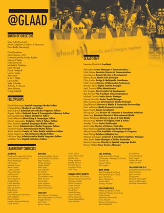 IMAGES OF EQUALITY        17




@GLAAD
BOARD OF DIRECTORS
Sheri Fults (Co-chair)
John F. Stephens (Co-chair & Treasurer)
Thom Reilly (Secretary)

Chad Boettcher
Marci Bowers, M.D.
Professor Jennifer Finney Boylan
George Cheeks                                                                     GLAAD STAFF
Leslie Donovan
Michele H. Edelman                                                                Herndon Graddick President
Dean Hansell
David Hedley,III                                                                  Seth Adam Senior Manager of Communications
Lori M. James                                                                     Nick Adams Associate Director of Communications
Alan Keith                                                                        Juan Barajas Deputy Director of Development
Scott E. Miller                                                                   Marcus Brock Media Field Strategist
Kevin Oldis                                                                       Chris Carlon Design & Multimedia Coordinator
Mike Schaefer                                                                     Nick Contino Director of Information Technology
Anthony E. Varona                                                                 Brendan Davis Digital Content Manager
Steve Warren                                                                      April Domino Office Administrator
Craig Zodikoff                                                                    Eric Douglas Vice President of Development
                                                                                  Rich Ferraro Vice President of Communications
                                                                                  Michael Fountas Senior Events Manager
FELLOWSHIPS                                                                       Johnny Gonzales Senior Events Manager
                                                                                  Max Gouttebroze Entertainment Media Strategist
Daniel Alvarenga Spanish-Language Media Fellow                                    Daryl Hannah Director of Media & Community Partnerships
Hariqbal Basai Media & Law Fellow                                                 Dani Heffernan Media Research Associate
Marcus Brock Administrative Media Programs Fellow                                 Kevin Huynh Events Coordinator
Angela Dallara National News & Transgender Advocacy Fellow                        Shikha Jain Cruz Director of Corporate & Foundation Relations
Max Gouttebroze Digital Initiatives Fellow                                        Matt Kane Associate Director of Entertainment Media
Dani Heffernan Advertising & Campaigns Fellow                                     Aaron McQuade Director of News & Field Media
Miriam Lazewatsky Religion, Faith & Values Fellow                                 Ross Murray Director of Religion, Faith & Values
Brian Pacheco Spanish Language Media Fellow                                       Arnaldo Ochoa Senior Bookkeeper
Sean Piazza Administrative Media Programs Fellow                                  Matt Oxley Director of Finance/Controller
Nicole Pirshafiey Entertainment Media Fellow                                      Brian Pacheco Spanish Language Media Strategist
Amita Swadhin People of Color Media Initiatives Fellow                            Allison Palmer Vice President of Campaigns & Programs
Tanya Tsikanovsky Entertainment Media Fellow                                      Andy Sheng Database Administrator
Noli Ann Vega Administrative Media Programs Fellow                                Melanie Simangan Corporate & Foundation Relations Manager
Jonathan Yantz Digital Initiatives Fellow                                         Shae Smith Senior Manager of Online Production
                                                                                  Monica Trasandes Director of Spanish Language Media
                                                                                  Roman Valdez Donor Services Manager
LEADERSHIP COUNCILS
ATLANTA                            BOSTON                      Kevin Lewis                       LOS ANGELES                      Rick Hamer
Rebecca Bowden (Co-Chair)          Joshua Reed (Co-Chair)      Grant McCorkhill                  Cody Lassen (Co-Chair)           Jim Laufenberg
Mark Howard (Co-Chair)             Jared Worful (Co-Chair)     Hadley Rue                        Christopher Westley (Co-Chair)   John Marez
Adam Ballenger                     Ryan Andaluz                Doug Sanborn                      Charlie Gu                       Lindsay Romig
Jeff Carrico                       Phillip Andrews             Brooke Skinner                    James Holchin                    Saldy Suriben
Melissa Carter                     Steven Bithell              Ricardo Torres                    Eric Kugler
Anne Clarke                        Mike Dyer                   Jonathan Turtiz                                                    WASHINGTON D.C.
Colby Conner                       Rich Gardner                Nick Urig                         NEW YORK                         Jonathan Howard (Chair)
Tina Crittenden                    Jim Killian                                                   Ron D’angelo (Co-Chair)          Sean Carlson
Jodi Duncan                        John LaRoche                DALLAS-FORT WORTH                 Will Janensch (Co-Chair)         Jay Carmona
Kat Graham                         Christopher Loney           Eric Tschetter (Co-Chair)         Jason Abrams                     Greg Jones
Brian Kaufman                      Matt Lucerto                Danny Simpson (Co-chair)          Barry Garbarino                  Michael Marangell
Angela King                        Jaime Mills                 Thomas Anable                     Patrick Mills                    Jamie McGonnigal
Frank Mendez                       Justin Nyborn               David Cavazos                     Archley Prudent                  Michael Woestehoff
Mimi McCain                        Mary Timmons                Sarah Francis
John Ouderkirk                     Stacy VanDeveer             Craig Green                       SAN FRANCISCO
Sally Ringo                                                    Greg Hurt                         Adam Sandel (Co-Chair)
Hollis Smith                       CHICAGO                     Vance Kirksey                     Michael Wagner (Co-Chair)
Dino Thompson-Sarmiento            Kevin Boyer (Co-Chair)      Jodye Newton                      Cathy Brooks
Josh Williams                      Nina Fernandez (Co-Chair)   Barry Robertson                   Alejandro Franceschi
David Wilson                       Angela Barnes               James Shackelford                 Gary Gansle
Nathan Woodard-Persily             Sue Fisher                  Scott Whitall                     Rowena Gargalicana
Frank Wrenn                        Byron Hoover                                                  Alex Goldsmith
 