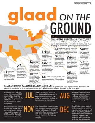 IMAGES OF EQUALITY               3




      glaad ON THE
                                                                                        GROUND
                                                                                           GLAAD WORKS IN STATES ACROSS THE COUNTRY
                                                                                           to train local LGBT people and allies how to speak
                                                                                           out in their communities – whether at church, in a PTA
                                                                                           meeting, at community gatherings or in local media.

                                                                                                  PA       GLAAD helps share the story of Brian
                                                                                                           Andersen and Anton Tanumihardja,          MA          Boston
                                                                                                                                                                 radio

                                                                        TN      GLAAD
                                                                                convenes
                                                                        advocates from across
                                                                                                  a bi-national couple facing deportation under
                                                                                                  DOMA. In historic move, immigration officials
                                                                                                  later grant the couple a stay.
                                                                                                                                                     station KISS 108 airs
                                                                                                                                                     PSAs underscoring
                                                                                                                                                     the importance of


                                                                                                  NC
                                                                        Tennessee for a                                                              transgender-inclusive
                                                                                                               The                                   anti-discrimination

                                                                                                                           OH
                                                                        statewide training on
                                                                                                               Charlotte              GLAAD          protections after
                                                                        how to build support
                                                                                                  Observer publishes                  joins          working with GLAAD.
                                                                        for equality through
                                                                                                  its first-ever wedding   Equality Ohio and

                                                TX
                                                                        the media.

                                                                                                                                                     NY
                                                        GLAAD works                               announcements for        GLSEN to take a stand

                                                                        GA
                                                                                                  same-sex couples                                              GLAAD
                                                        with the El                GLAAD                                   against bullying after
                                                                                                  after GLAAD                                                   shares the
                                                Paso Times to publish              works with                              video surfaces of a

                         AZ
                                                                                                  challenges outdated,                               stories of dozens of
                                                an op-ed featuring      the Atlanta Journal-                               local teen being beaten
                                                                                                  anti-gay practices.                                couples and LGBT-
                                   Arizona      11 LGBT-affirming       Constitution to correct                            because of his sexual
                                                                                                                                                     affirming faith leaders
                         Superintendent of      voices of faith after   coverage about a                                   orientation.
                                                                                                                                                     in both English and
                                                the paper runs anti-    local transgender boy
                         Public Instruction                                                                                                          Spanish-language as
                                                gay ads from a local

HI
                                                                        facing discrimination                                                        marriage equality

                                                                                                                           MI
       GLAAD helps       John Huppenthal        priest.                 from his elementary                                         GLAAD            finally becomes a

                                                TX
       share the         apologizes for anti-                           school.
                                                       Local high                                                                   teams up         reality in the Empire
stories of loving        gay remarks after             school                                                              with the Michigan         State.
couples as the Aloha

                                                                        NE
                         GLAAD and Equality     overturns ban on a                                                         Department of Civil
State readies to begin                                                           GLAAD works with a local TV station
                         Arizona speak out.     Gay-Straight Alliance                                                      Rights to train local
Civil Unions for gay                                                             to correct and improve coverage
                                                (GSA) after GLAAD                                                          advocates and allies
and lesbian couples.                                                    about the tragic death of a local transgender
                                                shares the story of                                                        on how to voice
                                                                        woman.
                                                student and GSA                                                            support for equality in
                                                founder Nikki Peet in                                                      local media.
                                                national media.

GLAAD ALSO SERVES AS A COMMUNICATIONS CONSULTANT to many local LGBT organizations, which lack the
resources necessary to focus on this important work when equality is being debated on the local level.




                                         JUL                                                                 AUG
Comedian Tracy Morgan                                     GLAAD elevates the stories of                                             GLAAD works with Christian
meets with homeless LGBT                                  LGBT and allied Presbyterians as                                          magazine Sojourners to print
youth in New York City                                    the Presbyterian Church (USA)                                             a full-page ad highlighting
after GLAAD works with the                                ratifies its constitution to allow for                                    the dispropotrtionate rates of
‘30 Rock’ star to underline                               the ordination of LGBT clergy.                                            homelessness facing LGBT
the importance of family                                                                                                            youth.
acceptance.



                                      NOV                                                                    DEC
From Times Square to local                                 Film director Brett Ratner partners                                      GLAAD takes a stand against
schools and all the way to                                 with GLAAD to combat anti-LGBT                                           ABC’s transphobic series Work
the White House, millions                                  images in Hollywood. GLAAD                                               It, publishing a full-page ad with
‘go purple’ in support of                                  and Ratner later announce a new                                          HRC in Daily Variety about the
LGBT youth for GLAAD’s                                     PSA series featuring celebrities                                         tremendous hurdles transgender
second annual Spirit Day.                                  coming out in support of LGBT                                            Americans still face in the
                                                           equality.                                                                workplace. ABC cancels the
                                                                                                                                    series after just two episodes.
 