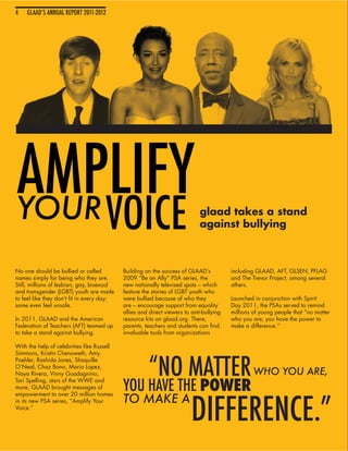4
4   GLAAD’S ANNUAL REPORT 2011-2012
    GLAAD’S ANNUAL REPORT 2011-2012




AMPLIFY
YOUR                                  VOICE                                  glaad takes a stand
                                                                             against bullying



No one should be bullied or called          Building on the success of GLAAD’s           including GLAAD, AFT, GLSEN, PFLAG
names simply for being who they are.        2009 “Be an Ally” PSA series, the            and The Trevor Project, among several
Still, millions of lesbian, gay, bisexual   new nationally televised spots – which       others.
and transgender (LGBT) youth are made       feature the stories of LGBT youth who
to feel like they don’t fit in every day;   were bullied because of who they             Launched in conjunction with Spirit
some even feel unsafe.                      are – encourage support from equality        Day 2011, the PSAs served to remind
                                            allies and direct viewers to anti-bullying   millions of young people that “no matter
In 2011, GLAAD and the American             resource kits on glaad.org. There,           who you are, you have the power to
Federation of Teachers (AFT) teamed up      parents, teachers and students can find      make a difference.”
to take a stand against bullying.           invaluable tools from organizations

With the help of celebrities like Russell
Simmons, Kristin Chenoweth, Amy


                                                      “NO MATTER
Poehler, Rashida Jones, Shaquille
O’Neal, Chaz Bono, Mario Lopez,
Naya Rivera, Vinny Guadagnino,                                                                    WHO YOU ARE,
                                            YOU HAVE THE POWER
Tori Spelling, stars of the WWE and
more, GLAAD brought messages of




                                                                         DIFFERENCE.”
empowerment to over 20 million homes
in its new PSA series, “Amplify Your        TO MAKE A
Voice.”
 