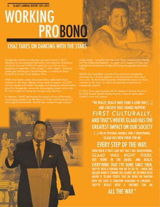 6    GLAAD’S ANNUAL REPORT 2011-2012



WORKING
     PROBONO
  CHAZ TAKES ON DANCING WITH THE STARS

Transgender visibility on television got quite a boost in 2011,        media outlets – including The New York Times, Entertainment Weekly
following the announcement that author and advocate Chaz Bono          and The Hollywood Reporter -- to speak out in support of Chaz and
would join the cast of ABC’s hit series Dancing With the Stars.        highlight the tremendous hurdles still facing transgender Americans
Beginning in September, Chaz joined 11 other celebs – including        today.
openly gay fashion guru Carson Kressley -- in putting his fancy
footwork to the test on the ballroom floor.                            GLAAD also assembled a panel of five prominent transgender
                                                                       advocates for a feature segment on the entertainment news show
While most media outlets and personalities celebrated Chaz’s           The Insider. The first-of-its-kind panel underlined the impact of Chaz’s
inclusion on the show, offering strong words of support, anti-LGBT     inclusion on the show, as well as the growing acceptance of
activists reacted with hateful messages and dangerous misinformation   transgender equality.
about the transgender community, encouraging viewers not to vote
for Chaz simply for having the courage to be who he is.                In 2012, Chaz was honored with the Stephen F. Kolzak Award at
                                                                       the 23rd Annual GLAAD Media Awards, where he spoke about
In response, GLAAD galvanized the support of tens of thousands,        GLAAD’s work and impact:
encouraging people to go #ProBono on Twitter and Facebook in a
stand against transphobia. GLAAD also worked through national                       “WE REALLY, REALLY HAVE COME A LONG WAY […]
                                                                                         AND I BELIEVE THAT CHANGE HAPPENS
                                                                                    FIRS T CULTUR A L LY,
                                                                                    AND THAT’S WHERE GLAAD HAS THE
                                                                                    GREATEST IMPACT ON OUR SOCIETY
                                                                                      […] FOR MY PERSONAL JOURNEY, SINCE I TRANSITIONED,
                                                                                                GLAAD HAS BEEN THERE FOR ME

                                                                                         EVERY STEP OF THE WAY.
                                                                                    FROM WHEN IT FIRST CAME OUT THAT I WAS TRANSITIONING,
                                                                                    GLAAD              WAS           RIGHT            THERE,
                                                                                    OUT FRONT IN THE MEDIA. AND REALLY,
                                                                                    EVERYTHING THAT I’VE DONE SINCE THEN,
                                                                                    THEY’VE BEEN A PARTNER FOR ME TO GO TO -- WHEN ONE
                                                                                    MILLION MOMS IS COMING OUT AGAINST ME OR WHEN KEITH
                                                                                    ABLOW IS TELLING PEOPLE THAT ME BEING ON DANCING
                                                                                    WITH THE STARS IS SOMEHOW DAMAGING TO CHILDREN --
                                                                                    THEY’VE     REALLY      BEEN     A    PARTNER       FOR       ME

                                                                                                     ALL THE WAY.”
 