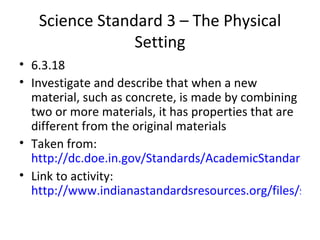 Science Standard 3 – The Physical Setting 6.3.18  Investigate and describe that when a new material, such as concrete, is made by combining two or more materials, it has properties that are different from the original materials Taken from:  http://dc.doe.in.gov/Standards/AcademicStandards/StandardSearch.aspx Link to activity:  http://www.indianastandardsresources.org/files/sci/sci_6_3_18.pdf 