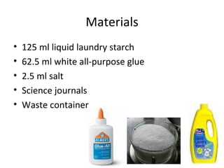 Materials 125 ml liquid laundry starch 62.5 ml white all-purpose glue 2.5 ml salt Science journals Waste container 