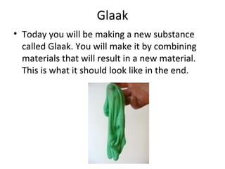 Glaak Today you will be making a new substance called Glaak. You will make it by combining materials that will result in a new material. This is what it should look like in the end. 