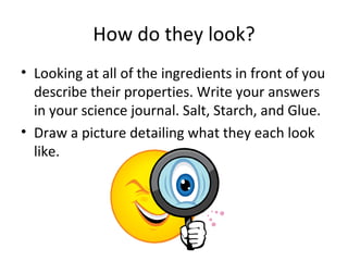 How do they look? Looking at all of the ingredients in front of you describe their properties. Write your answers in your science journal. Salt, Starch, and Glue. Draw a picture detailing what they each look like. 