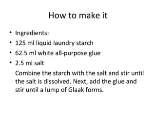 How to make it Ingredients: 125 ml liquid laundry starch 62.5 ml white all-purpose glue 2.5 ml salt Combine the starch with the salt and stir until the salt is dissolved. Next, add the glue and stir until a lump of Glaak forms. 