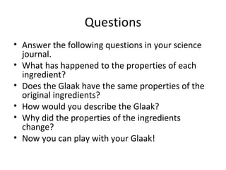 Questions Answer the following questions in your science journal. What has happened to the properties of each ingredient? Does the Glaak have the same properties of the original ingredients? How would you describe the Glaak? Why did the properties of the ingredients change? Now you can play with your Glaak! 