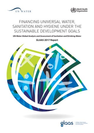 FINANCING UNIVERSAL WATER,
SANITATION AND HYGIENE UNDER THE
SUSTAINABLE DEVELOPMENT GOALS
GLAAS 2017 Report
UN-Water Global Analysis and Assessment of Sanitation and Drinking-Water
 