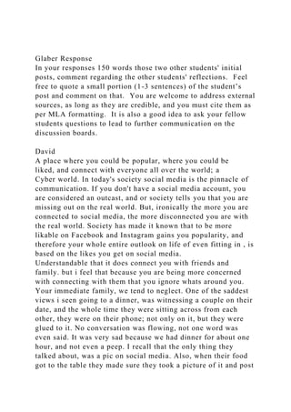 Glaber Response
In your responses 150 words those two other students' initial
posts, comment regarding the other students' reflections. Feel
free to quote a small portion (1-3 sentences) of the student’s
post and comment on that. You are welcome to address external
sources, as long as they are credible, and you must cite them as
per MLA formatting. It is also a good idea to ask your fellow
students questions to lead to further communication on the
discussion boards.
David
A place where you could be popular, where you could be
liked, and connect with everyone all over the world; a
Cyber world. In today's society social media is the pinnacle of
communication. If you don't have a social media account, you
are considered an outcast, and or society tells you that you are
missing out on the real world. But, ironically the more you are
connected to social media, the more disconnected you are with
the real world. Society has made it known that to be more
likable on Facebook and Instagram gains you popularity, and
therefore your whole entire outlook on life of even fitting in , is
based on the likes you get on social media.
Understandable that it does connect you with friends and
family. but i feel that because you are being more concerned
with connecting with them that you ignore whats around you.
Your immediate family, we tend to neglect. One of the saddest
views i seen going to a dinner, was witnessing a couple on their
date, and the whole time they were sitting across from each
other, they were on their phone; not only on it, but they were
glued to it. No conversation was flowing, not one word was
even said. It was very sad because we had dinner for about one
hour, and not even a peep. I recall that the only thing they
talked about, was a pic on social media. Also, when their food
got to the table they made sure they took a picture of it and post
 