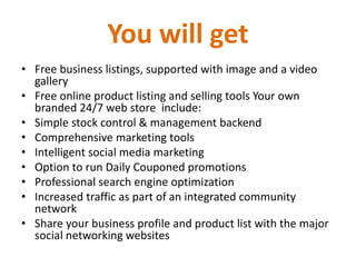 You will get
• Free business listings, supported with image and a video
gallery
• Free online product listing and selling tools Your own
branded 24/7 web store include:
• Simple stock control & management backend
• Comprehensive marketing tools
• Intelligent social media marketing
• Option to run Daily Couponed promotions
• Professional search engine optimization
• Increased traffic as part of an integrated community
network
• Share your business profile and product list with the major
social networking websites
 