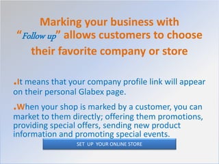 Marking your business with
“Follow up” allows customers to choose
their favorite company or store
.It means that your company profile link will appear
on their personal Glabex page.
.When your shop is marked by a customer, you can
market to them directly; offering them promotions,
providing special offers, sending new product
information and promoting special events.
SET UP YOUR ONLINE STORE
 