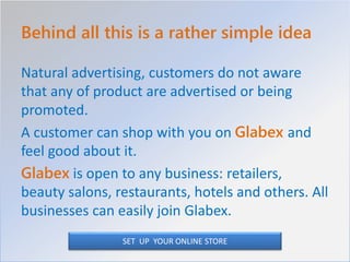 Behind all this is a rather simple idea
Natural advertising, customers do not aware
that any of product are advertised or being
promoted.
A customer can shop with you on Glabex and
feel good about it.
Glabex is open to any business: retailers,
beauty salons, restaurants, hotels and others. All
businesses can easily join Glabex.
SET UP YOUR ONLINE STORE
 