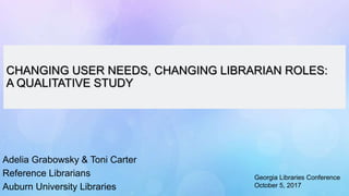 CHANGING USER NEEDS, CHANGING LIBRARIAN ROLES:
A QUALITATIVE STUDY
Adelia Grabowsky & Toni Carter
Reference Librarians
Auburn University Libraries
Georgia Libraries Conference
October 5, 2017
 