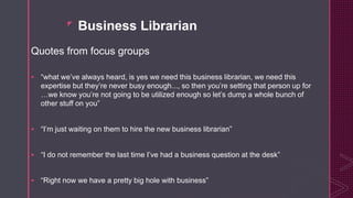 z
Business Librarian
Quotes from focus groups
 “what we’ve always heard, is yes we need this business librarian, we need this
expertise but they’re never busy enough..., so then you’re setting that person up for
…we know you’re not going to be utilized enough so let’s dump a whole bunch of
other stuff on you”
 “I’m just waiting on them to hire the new business librarian”
 “I do not remember the last time I’ve had a business question at the desk”
 “Right now we have a pretty big hole with business”
 