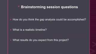 z
Brainstorming session questions
 How do you think the gap analysis could be accomplished?
 What is a realistic timeline?
 What results do you expect from this project?
 