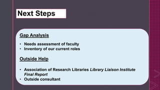 z
 Consider developing Resident Experts, for ex. Statistics, data visualization
Retraining existing subject specialists
New subject specialist hires with needed skills
Gap Analysis
• Needs assessment of faculty
• Inventory of our current roles
Outside Help
• Association of Research Libraries Library Liaison Institute
Final Report
• Outside consultant
Next Steps
 