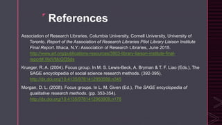 z
References
Association of Research Libraries, Columbia University, Cornell University, University of
Toronto. Report of the Association of Research Libraries Pilot Library Liaison Institute
Final Report. Ithaca, N.Y.: Association of Research Libraries, June 2015.
http://www.arl.org/publications-resources/3803-library-liaison-institute-final-
report#.WdVMcGf35ds
Krueger, R. A. (2004). Focus group. In M. S. Lewis-Beck, A. Bryman & T. F. Liao (Eds.), The
SAGE encyclopedia of social science research methods. (392-395).
http://dx.doi.org/10.4135/9781412950589.n345
Morgan, D. L. (2008). Focus groups. In L. M. Given (Ed.), The SAGE encyclopedia of
qualitative research methods. (pp. 353-354).
http://dx.doi.org/10.4135/9781412963909.n178
 