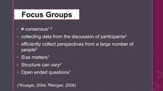 z
 ≠ consensus1,2
 collecting data from the discussion of participants2
 efficiently collect perspectives from a large number of
people2
 Size matters1
 Structure can vary2
 Open ended questions1
(1Krueger, 2004; 2Morgan, 2008)
Focus Groups
 