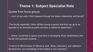 zTheme 1: Subject Specialist Role
Quotes from focus groups
“…much of our work I think happens through the liaison relationship with faculty”
“The faculty especially I think still like having a person that they can go to as
opposed to an amorphous public services or reference department.”
“…where I would like to spend more time is developing those relationships with
faculty and graduate students…”
“in terms of effectiveness of reference work, library instruction, and collection
development, your knowledge of the subject is very important.”
 