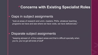 z
Concerns with Existing Specialist Roles
 Gaps in subject assignments
“look at areas of research and umm, masters, PhDs, whatever teaching
programs we have and see where we have voids, we have deficiencies.”
 Disparate subject assignments
“keeping abreast of, of the subject areas and that is difficult specially when
you’re, you’ve got all kinds of stuff”
 