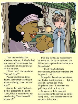 Then she reminded the
missionary doctor of what he had
said in one of his sermons, that
God delights in doing miracles
for His children.
“That’s true,” said the doctor.
“But ice? Here?”
Paying no attention to his
doubts, the mother asked again
matter-of-factly, “Shall we not
pray?”
And so they did. The boy’s
mother got right to the point.
“Lord, if ice is necessary to my
sons healing, You can send it. I
believe it!”
Puis elle rappela au missionnaire
le thème de l’un de ses sermons, que
Dieu aime à opérer des miracles pour
Ses enfants !
— C’est vrai, balbutia le
missionnaire, mais tout de même. De
la glace !… ici ?
Sans prêter la moindre attention à
ses doutes, la mère insista : — Est-ce
qu’on ne devrait pas prier?
Ils prièrent donc . La maman une
prière qui allait droit au but :
— Seigneur, si de la glace est
nécessaire pour la guérison de ce fils
que j’aime, Tu es capable de nous en
envoyer. Je le crois !
 