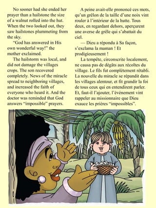 No sooner had she ended her
prayer than a hailstone the size
of a walnut rolled into the hut.
When the two looked out, they
saw hailstones plummeting from
the sky.
“God has answered in His
own wonderful way!” the
mother exclaimed.
The hailstorm was local, and
did not damage the villages
crops. The son recovered
completely. News of the miracle
spread to neighboring villages,
and increased the faith of
everyone who heard it. And the
doctor was reminded that God
answers “impossible” prayers.
A peine avait-elle prononcé ces mots,
qu’un grêlon de la taille d’une noix vint
rouler à l’intérieur de la hutte. Tous
deux, en regardant dehors, aperçurent
une averse de grêle qui s’abattait du
ciel.
— Dieu a répondu à Sa façon,
s’exclama la maman ! Et
prodigieusement !
La tempête, circonscrite localement,
ne causa pas de dégâts aux récoltes du
village. Le fils fut complètement rétabli.
La nouvelle du miracle se répandit dans
les villages alentour, et fit grandir la foi
de tous ceux qui en entendirent parler.
Et, faut-il l’ajouter, l’événement vint
rappeler au missionnaire que Dieu
exauce les prières “impossibles”.
 