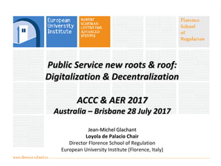 Public Service new roots & roof:Public Service new roots & roof:
Digitalization & DecentralizationDigitalization & Decentralization
ACCC & AER 2017ACCC & AER 2017
Australia – Brisbane 28 July 2017Australia – Brisbane 28 July 2017
Jean-Michel GlachantJean-Michel Glachant
Loyola de Palacio Chair
Director Florence School of Regulation
European University Institute (Florence, Italy)
 