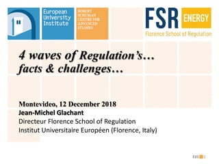 4 waves of Regulation’s…
facts & challenges…
Montevideo, 12 December 2018
Jean-Michel	Glachant
Directeur Florence	School	of	Regulation
Institut Universitaire Européen (Florence,	Italy)
1
 