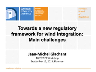 Towards a new regulatory
framework for wind integration:
Main challenges
Jean-Michel Glachant
TWENTIES Workshop
September 16, 2013, Florence
 