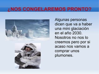¿NOS CONGELAREMOS PRONTO?
Algunas personas
dicen que va a haber
una mini glaciación
en el año 2030.
Nosotros no nos lo
creemos pero por si
acaso nos vamos a
comprar unos
plumones.