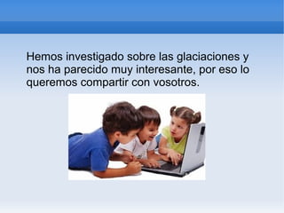 Hemos investigado sobre las glaciaciones y
nos ha parecido muy interesante, por eso lo
queremos compartir con vosotros.