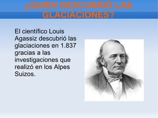 ¿QUIEN DESCUBRIÓ LAS
GLACIACIONES?
El científico Louis
Agassiz descubrió las
glaciaciones en 1.837
gracias a las
investigaciones que
realizó en los Alpes
Suizos.