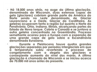 •  Há 18.000 anos atrás, no auge da última glaciação,
denominada de Wisconsin, duas extensas capas de
gelo (glaciares) cobriam grande parte da América do
Norte sendo no Leste denominado de Glaciar
Laurenciano e a Oeste, Glaciar da Cordilheira. As
geleiras ocupavam tanto a região Sul quanto o Norte da
Pensilvânia, Ohio, Indiana, Illinois, alcançando partes do
Estado de Nova Iorque. Cobria o Canadá e se juntava a
outra geleira concentrada na Groenlândia. Processo
semelhante ocorreu para a Europa com a expansão de
uma grande capa de gelo sobre a Escandinávia
denominada Eurasiana.
•           Durante o Pleistoceno houve quatro grandes
glaciações separadas por períodos Interglaciais em que
a temperatura subiu revertendo o processo de
congelamento com o degelo dos glaciares e
conseqüente aumento do nível dos mares. A última
glaciação é chamada de Wisconsin e se iniciou acerca
de 70.000 mil anos antes do presente.
 