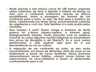 • Neste período o mar baixou cerca de 100 metros, expondo
várias extensões de terra e ligando o Estreito de Bering na
Ásia com o continente americano, através do Alasca
possibilitando, assim a passagem do homem de um
continente para o outro, ou seja, da Ásia para a América do
Norte, caminhando por terras secas, provavelmente cobertas
de vegetação e com rios. Esta hipótese é a mais aceita pelos
cientistas.
• Que homem é este? Quem chega a América do Norte
parece foi o Homo sapiens sapiens, o homem atual,
biologicamente falando, muito parecido com os asiáticos
(você já viu como algumas nações indígenas se assemelham
aos povos da Mongólia e da Sibéria?). Eu e você somos
pertencentes a esta espécie seja qual for a sua
descendência ou cor ou cultura.    
• A migração de um continente ao outro, se deu muito
provavelmente, em busca de alimentos, atrás da caça ou na
exploração e posse de novos territórios. Nesse processo
desenvolveram novos hábitos, criaram novas formas de
sobreviverem no novo ambiente e foram se deslocando
continuamente para o sul.
 