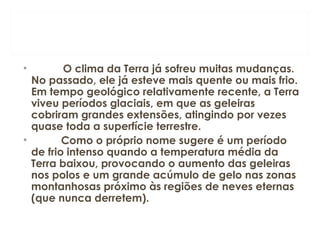 •   O clima da Terra já sofreu muitas mudanças.
No passado, ele já esteve mais quente ou mais frio.
Em tempo geológico relativamente recente, a Terra
viveu períodos glaciais, em que as geleiras
cobriram grandes extensões, atingindo por vezes
quase toda a superfície terrestre.
•           Como o próprio nome sugere é um período
de frio intenso quando a temperatura média da
Terra baixou, provocando o aumento das geleiras
nos polos e um grande acúmulo de gelo nas zonas
montanhosas próximo às regiões de neves eternas
(que nunca derretem).
 