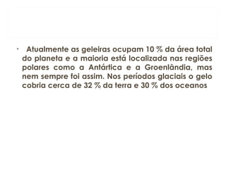 •   Atualmente as geleiras ocupam 10 % da área total
do planeta e a maioria está localizada nas regiões
polares como a Antártica e a Groenlândia, mas
nem sempre foi assim. Nos períodos glaciais o gelo
cobria cerca de 32 % da terra e 30 % dos oceanos
 