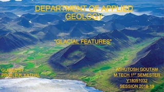 DEPARTMENT OF APPLIED
GEOLOGY
ASHUTOSH GOUTAM
M.TECH 1ST SEMESTER
Y18051032
SESSION 2018-19
GUIDED BY :-
PROF. P.K. KATHAL
“GLACIAL FEATURES”
 