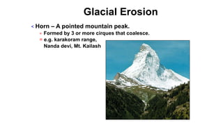 Glacial Erosion
< Horn – A pointed mountain peak.
= Formed by 3 or more cirques that coalesce.
= e.g. karakoram range,
Nanda devi, Mt. Kailash
 