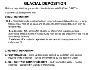 Material deposited by glaciers is collectively termed GLACIAL DRIFT –  It can be sub-categorised into: DIRECT DEPOSITION TILL  - Glacial deposits, unstratified and unsorted material (boulder clay) – large fragments of rock of all sizes and shapes randomly mixed together. Can be divided into: 1. lodgement till –  deposited at base of glacier due to basal melting – material is smeared onto the underlying rock due to the pressure of the ice as it continues to move  2.   ablation till –  material deposited as the ice melts away (coarser than lodgement till 2. INDIRECT DEPOSITION  a. FLUVIOGLACIAL  – picks up load once carried by ice (often then carried beyond limits of glacier – sorted and stratified by the action of water  b. ICE – CONTACT STRATIFIED DRIFT  – partly sorted by water – roughly stratified – deposited in vicinity of melting ice. GLACIAL DEPOSITION 