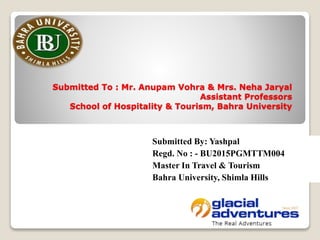 Submitted To : Mr. Anupam Vohra & Mrs. Neha Jaryal
Assistant Professors
School of Hospitality & Tourism, Bahra University
Submitted By: Yashpal
Regd. No : - BU2015PGMTTM004
Master In Travel & Tourism
Bahra University, Shimla Hills
 