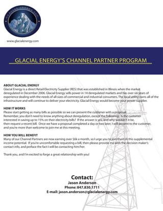 www.glacialenergy.com




        GLACIAL ENERGY’S CHANNEL PARTNER PROGRAM



ABOUT GLACIAL ENERGY
Glacial Energy is a direct Retail Electricity Supplier (RES) that was established in Illinois when the market
deregulated in December 2006. Glacial Energy sells power in 14 deregulated markets and has over six years of
experience dealing with the needs of all sizes of commercial and industrial consumers. The local utility owns all of the
infrastructure and will continue to deliver your electricity. Glacial Energy would become your power supplier.

HOW IT WORKS
Please start getting as many bills as possible so we can present the customer with a proposal.
Remember, you don’t need to know anything about deregulation, except the following: is the customer
interested in saving up to 15% on their electricity bills? If the answer is yes, and why wouldn’t it be,
then request a recent bill. Once we have a proposal completed a day or two later, I will present to the customer,
and you’re more than welcome to join me at this meeting.

HOW YOU WILL BENEFIT
Many of our Channel Partners are now earning over $6k a month, so I urge you to join them in this supplemental
income potential. If you’re uncomfortable requesting a bill, then please provide me with the decision maker’s
contact info, and preface the fact I will be contacting him/her.

Thank you, and I’m excited to forge a great relationship with you!




                                                    Contact:
                                                 Jason Anderson
                                             Phone: 847.830.1711
                                 E-mail: jason.anderson@glacialenergy.com
 