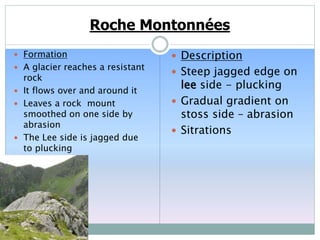 Roche Montonnées
 Formation
 A glacier reaches a resistant
rock
 It flows over and around it
 Leaves a rock mount
smoothed on one side by
abrasion
 The Lee side is jagged due
to plucking
 Description
 Steep jagged edge on
lee side - plucking
 Gradual gradient on
stoss side – abrasion
 Sitrations
 
