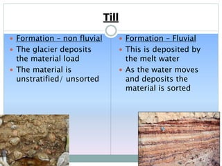 Till
 Formation – non fluvial
 The glacier deposits
the material load
 The material is
unstratified/ unsorted
 Formation – Fluvial
 This is deposited by
the melt water
 As the water moves
and deposits the
material is sorted
 