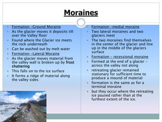 Moraines
 Formation –Ground Moraine
 As the glacier moves it deposits till
over the Valley floor
 Found where the Glacier ice meets
the rock underneath
 Can be washed out by melt water
 Formation –Lateral Moraine
 As the glacier moves material from
the valley wall is broken up by frost
shattering
 This falls on to the ice surface
 It forms a ridge of material along
the valley sides
 Formation –medial moraine
 Two lateral moraines and two
glaciers meet
 The two moraines find themselves
in the center of the glacier and line
up in the middle of the glaciers
surface
 Formation – recessional moraine
 Formed at the end of a glacier –
across the valley not along
 retreating glacier remained
stationary for sufficient time to
produce a mound of material
 formation is the same as for a
terminal moraine
 but they occur where the retreating
ice paused rather than at the
furthest extent of the ice.
 
