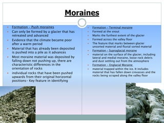 Moraines
 Formation – Push moraines
 Can only be formed by a glacier that has
retreated and advanced
 Evidence that the climate became poor
after a warm period
 Material that has already been deposited
is pushed into a pile as it advances
 Most moraine material was deposited by
falling down not pushing up, there are
characteristic differences in the
orientation of rocks
 individual rocks that have been pushed
upwards from their original horizontal
positions- Key feature in identifying
 Formation – Terminal moraine
 Formed at the snout
 Marks the furthest extent of the glacier
 Formed across the valley floor
 The feature that marks between glacier
unsorted material and fluvial sorted material
 Formation – Supraglacial moraine
 material on the surface of the glacier, including
lateral and medial moraine, loose rock debris
and dust settling out from the atmosphere
 Formation - Englacial Moraine
 material trapped within the ice. It includes
material that has fallen down crevasses and the
rocks being scraped along the valley floor
 
