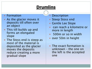 Drumlins
 Formation
 As the glacier moves it
deposits till often over
an object
 This till builds up and
forms an elongated
slope
 The Stoss end is steep as
most of the material is
deposited as the glacier
moves the deposits
reduce creating a more
gradual slope
 Description
 Steep Stoss end
 Gentle Lee Slope
 can reach a kilometre or
more in length
 500m or so in width
 over 50m in height
 The exact formation is
unknown – the one on
the left is the accepted
one
 